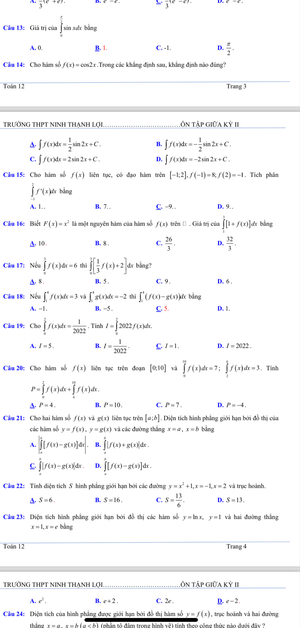 A. frac 3(e+e). frac 3(e-e).
Câu 13: Giá trị của overline overline overline ∈tlimits  sin xdx bằng
A. 0. B. 1. C. -1. D.  π /2 .
Câu 14: Cho hàm số f(x)=cos 2x.Trong các khẳng định sau, khẳng định nào đúng?
Toán 12 Trang 3
TRƯỜNG THPT NINH THẠNH LợI. TÔN Tập giữa Kỳ II
A. ∈t f(x)dx= 1/2 sin 2x+C. B. ∈t f(x)dx=- 1/2 sin 2x+C.
C. ∈t f(x)dx=2sin 2x+C. D. ∈t f(x)dx=-2sin 2x+C.
Câu 15: Cho hàm số f(x) liên tục, có đạo hàm trên [-1;2],f(-1)=8;f(2)=-1. Tích phân
∈tlimits _(-1)^2f^,(x)dx bằng
A. 1 B. 7 C. −9. .
D. 9. .
Câu 16: Biết F(x)=x^2 là một nguyên hàm của hàm số f(x) trên Đ . Giá trị của ∈tlimits _1^(3[1+f(x)]d dx bằng
A. 10. B. 8 . C. frac 26)3. D.  32/3 .
Câu 17: Nếu ∈tlimits _0^(3f(x)dx=6 thì ∈tlimits _0^3[frac 1)3f(x)+2]d dx bằng?
C. 9 .
A. 8 . B. 5 . D. 6 .
Câu 18: Nếu ∈t _1^(4f(x)dx=3 và ∈t _1^4g(x)dx=-2 thì ∈t _1^4(f(x)-g(x)) dx bằng
A. -1. B. -5 . C. 5. D. 1.
Câu 19: Chơ ∈tlimits _0^2f(x)dx=frac 1)2022. Tính I=∈tlimits _0^(22022f(x)dx.
A. I=5. B. I=frac 1)2022. C. I=1. D. I=2022.
Câu 20: Cho hàm số f(x) liên tục trên đoạn [0;10] và ∈tlimits _0^((10)f(x)dx=7;∈tlimits _2^6f(x)dx=3 、Tính
P=∈tlimits _0^2f(x)dx+∈tlimits _6^(10)f(x)dx
A. P=4. B. P=10. C. P=7. D. P=-4.
Câu 21: Cho hai hàm số f(x) và g(x) liên tục trên [a;b]. Diện tích hình phẳng giới hạn bởi đồ thị của
các hàm số y=f(x),y=g(x) và các đường thắng x=a,x=b bằng
A. ∈t _a^b[f(x)-g(x)]dx|. B. ∈tlimits _a^b|f(x)+g(x)|dx.
C. ∈tlimits _a^b|f(x)-g(x)|dx. D. ∈tlimits _a^b[f(x)-g(x)]dx.
Câu 22: Tính diện tích S hình phăng giới hạn bởi các đường y=x^2)+1,x=-1,x=2 và trục hoành.
A. S=6. B. S=16. C. S= 13/6 . D. S=13.
Câu 23: Diện tích hình phẳng giới hạn bởi đồ thị các hàm số y=ln x,y=1 và hai đường thắng
x=1,x=ebing
Toán 12 Trang 4
TRƯỜNG THPT NINH THẠNH LợI,_ ÔN TÂP GIữA ! KY II
A. e^2. B. e+2. C. 2e . D. e- 2 .
Câu 24: Diện tích của hình phẳng được giới hạn bởi đồ thị hàm số y=f(x) , trục hoành và hai đường
thăng x =  a , x  = b (α < b) (phần tô đâm trong hình vẽ) tính theo công thức nào dưới đây ?