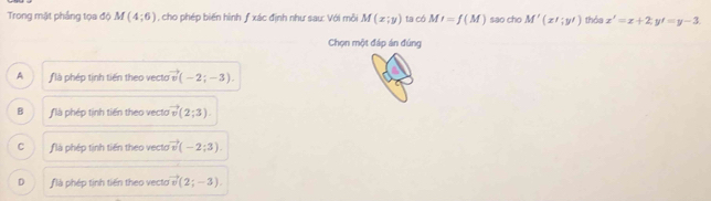 Trong mặt phẳng tọa độ M(4;6) , cho phép biến hình f xác định như sau: Với mỗi M(x;y) ta có MI=f(M) sao cho M'(x';y') thỏa x'=x+2; y'=y-3. 
Chọn một đáp án đúng
A là phép tinh tiến theo vecto vector v(-2;-3).
B f là phép tinh tiến theo vecto (2;3).
C flà phép tịnh tiến theo vecto vector v(-2;3).
D ƒ là phép tinh tiến theo vecto m° (2;-3).