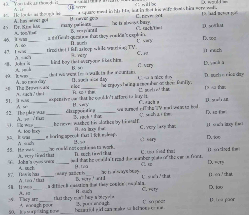 You talk as though it_ a small thing to leave yo D. would be
A. is B were C. will be
44. He looks as though he _a square meal in his life, but in fact his wife feeds him very well.
A. has never got B. never gets C. never got D. had never got
45. Dr. Kim has _many patients_ he is always busy.
A. too/that B. very/until C. such/that D. so/that
46. It was _a difficult question that they couldn’t explain. D. too
A. so B. such
C. very
47. I was _tired that I fell asleep while watching TV.
A. such B. very C. so D. much
48. John is _kind boy that everyone likes him.
C. very
A. such B. so D. such a
49. It was _that we went for a walk in the mountain.
A. so nice day B. such nice day C. so a nice day D. such a nice day
50. The Browns are _nice _he enjoys being a member of their family.
A. such / that B. so / that C. such a/ that D. so that
51. It was_ expensive car that he couldn’t afford to buy it.
A. so B. very C. such a D. such an
52. The play was _disappointing _we turned off the TV and went to bed.
A. so / that B. such / that C. such a / that D. so that
53. He was_ he never washed his clothes by himself.
A. too lazy B. so lazy that C. very lazy that D. such lazy that
54. It was_ a boring speech that I felt asleep. D. too
A. such B. so C. very
55. He was _he could not continue to work.
A. very tired that B. such tired that C. too tired that D. so tired that
56. John’s eyes were_ bad that he couldn’t read the number plate of the car in front.
A. such B. too C. so
D. very
57. Davis has _many patients _he is always busy.
A. too / that B. very / until C. such / that D. so / that
58. It was _a difficult question that they couldn't explain.
C. very
A. so B. such D. too
59. They are_ that they can't buy a bicycle. D. too poor
A. enough poor B. poor enough C. so poor
60. It's surprising now _beautiful girl can make so heinous crime.