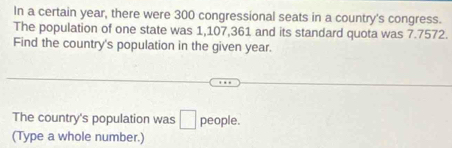 In a certain year, there were 300 congressional seats in a country's congress. 
The population of one state was 1,107,361 and its standard quota was 7.7572. 
Find the country's population in the given year. 
The country's population was □ people. 
(Type a whole number.)