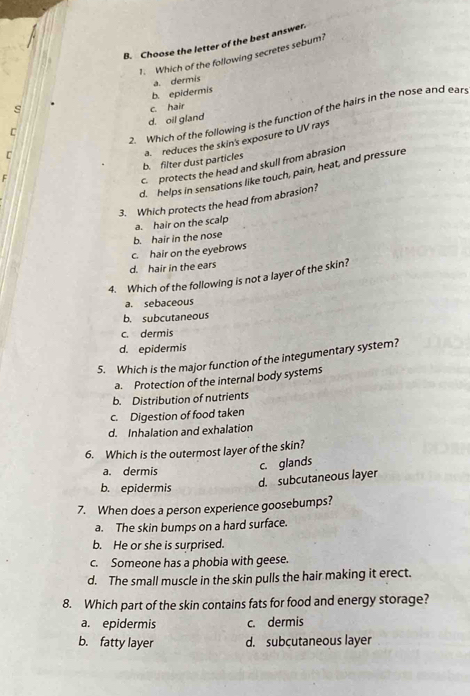 Choose the letter of the best answer
1. Which of the following secretes sebum?
b. epidermis a. dermis
s c. hair
2. Which of the following is the function of the hairs in the nose and ears
C d. oil gland
F a. reduces the skin's exposure to UV rays
C
b. filter dust particles
c protects the head and skull from abrasion
d. helps in sensations like touch, pain, heat, and pressure
3. Which protects the head from abrasion?
a. hair on the scalp
b. hair in the nose
c. hair on the eyebrows
d. hair in the ears
4. Which of the following is not a layer of the skin?
a. sebaceous
b. subcutaneous
c. dermis
d. epidermis
5. Which is the major function of the integumentary system?
a. Protection of the internal body systems
b. Distribution of nutrients
c. Digestion of food taken
d. Inhalation and exhalation
6. Which is the outermost layer of the skin?
a. dermis
c. glands
b. epidermis
d. subcutaneous layer
7. When does a person experience goosebumps?
a. The skin bumps on a hard surface.
b. He or she is surprised.
c. Someone has a phobia with geese.
d. The small muscle in the skin pulls the hair making it erect.
8. Which part of the skin contains fats for food and energy storage?
a. epidermis c. dermis
b. fatty layer d. subcutaneous layer