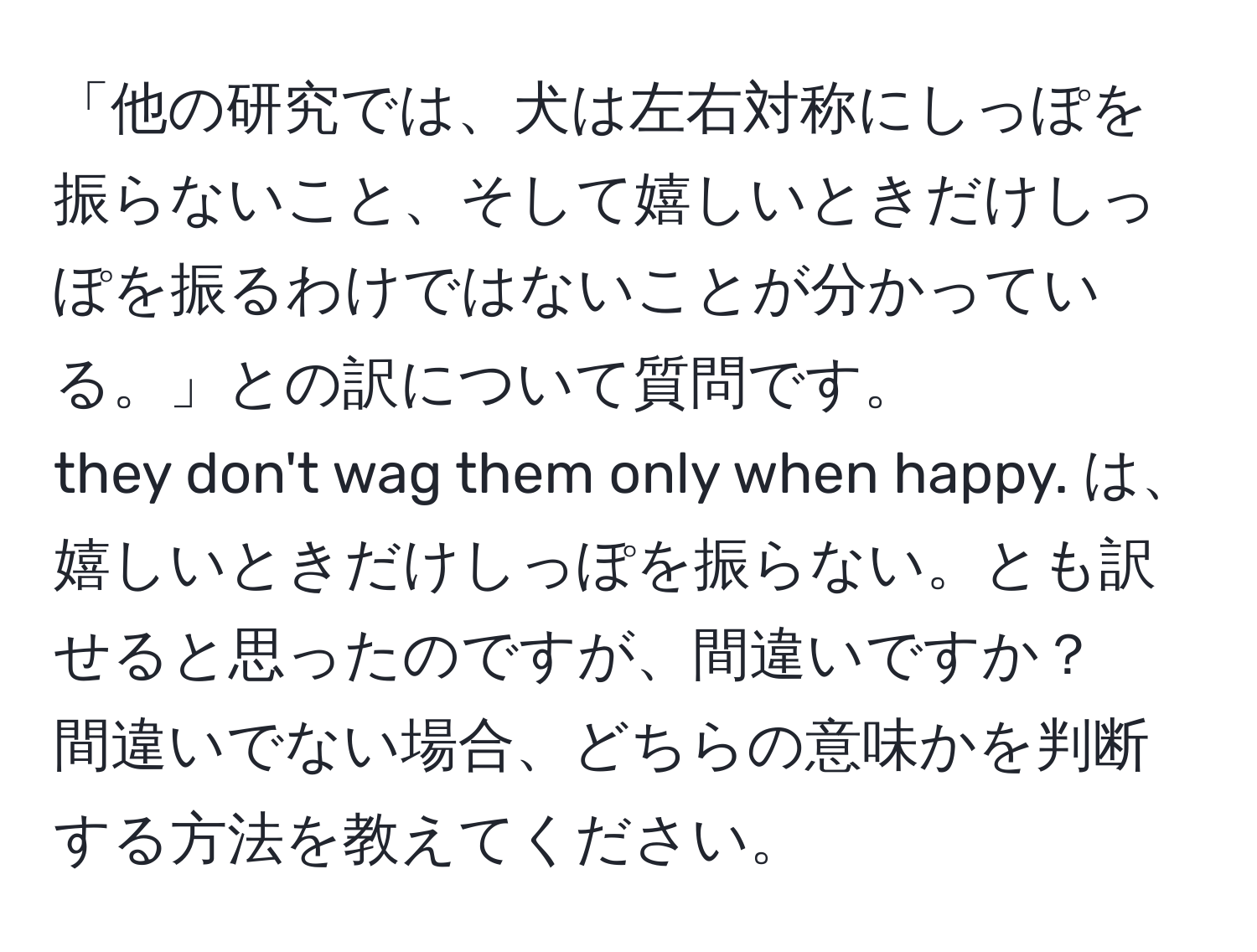 「他の研究では、犬は左右対称にしっぽを振らないこと、そして嬉しいときだけしっぽを振るわけではないことが分かっている。」との訳について質問です。  
they don't wag them only when happy. は、嬉しいときだけしっぽを振らない。とも訳せると思ったのですが、間違いですか？　間違いでない場合、どちらの意味かを判断する方法を教えてください。