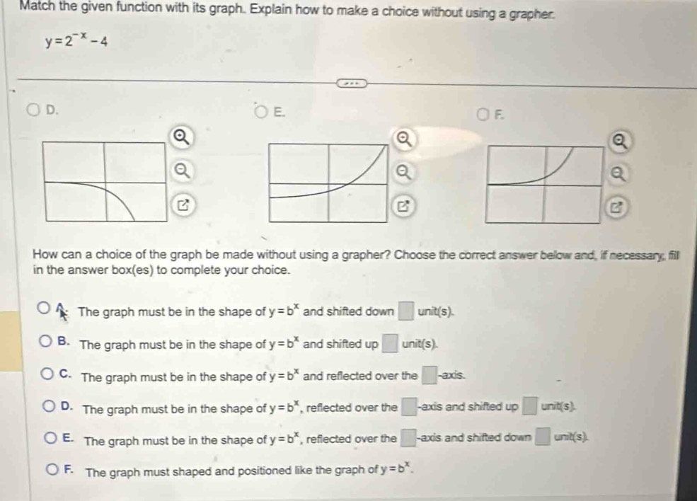 Match the given function with its graph. Explain how to make a choice without using a grapher.
y=2^(-x)-4
D.
E.
F.
.
B
B
B
How can a choice of the graph be made without using a grapher? Choose the correct answer below and, if necessary fill
in the answer box(es) to complete your choice.
The graph must be in the shape of y=b^x and shifted down □ unit (s)
B. The graph must be in the shape of y=b^x and shifted up □ unit(s).
C. The graph must be in the shape of y=b^x and reflected over the □ axís.
D. The graph must be in the shape of y=b^x , reflected over the □ -axis and shifted up □ unit(s).
E. The graph must be in the shape of y=b^x , reflected over the □. -axis and shifted down □ unit(s).
F. The graph must shaped and positioned like the graph of y=b^x.