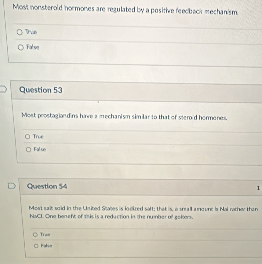 Most nonsteroid hormones are regulated by a positive feedback mechanism.
True
False
Question 53
Most prostaglandins have a mechanism similar to that of steroid hormones.
True
False
Question 54 1
Most salt sold in the United States is iodized salt; that is, a small amount is Nal rather than
NaCl. One beneft of this is a reduction in the number of goiters.
True
False