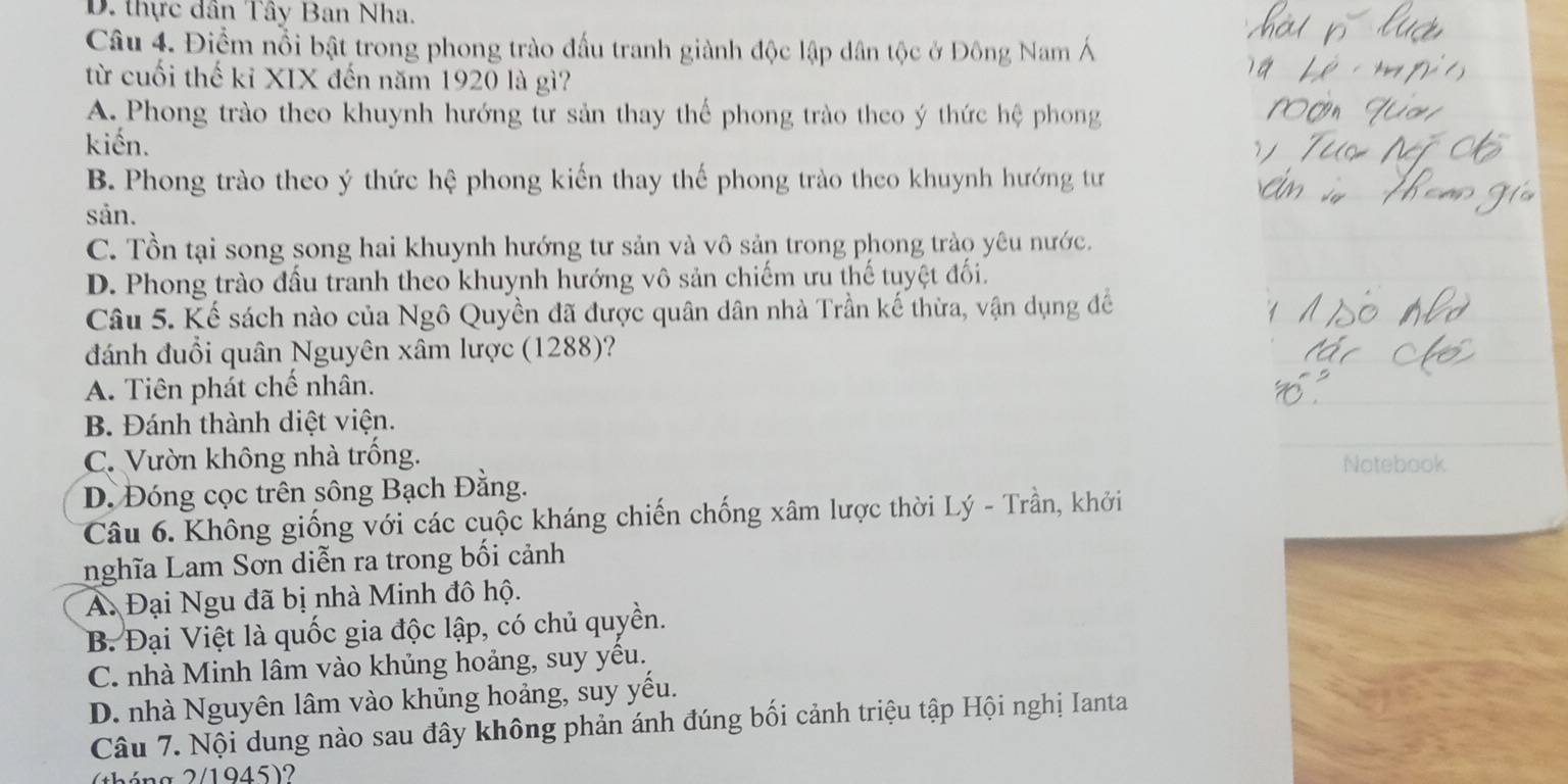 D. thực dân Tây Ban Nha.
Câu 4. Điểm nổi bật trong phong trào đấu tranh giành độc lập dân tộc ở Đông Nam Á
từ cuối thế kỉ XIX đến năm 1920 là gì?
A. Phong trào theo khuynh hướng tư sản thay thế phong trào theo ý thức hệ phong
kiến.
B. Phong trào theo ý thức hệ phong kiến thay thế phong trào theo khuynh hướng tư
sån.
C. Tồn tại song song hai khuynh hướng tư sản và vô sản trong phong trào yêu nước.
D. Phong trào đầu tranh theo khuynh hướng vô sản chiếm ưu thế tuyệt đối.
Câu 5. Kể sách nào của Ngô Quyền đã được quân dân nhà Trần kế thừa, vận dụng đề
đánh đuổi quân Nguyên xâm lược (1288)?
A. Tiên phát chế nhân.
B. Đánh thành diệt viện.
C. Vườn không nhà trống. Notebook
D. Đóng cọc trên sông Bạch Đằng.
Câu 6. Không giống với các cuộc kháng chiến chống xâm lược thời Lý - Trần, khởi
nghĩa Lam Sơn diễn ra trong bối cảnh
Á. Đại Ngu đã bị nhà Minh đô hộ.
B. Đại Việt là quốc gia độc lập, có chủ quyền.
C. nhà Minh lâm vào khủng hoảng, suy yêu.
D. nhà Nguyên lâm vào khủng hoảng, suy yếu.
Câu 7. Nội dung nào sau đây không phản ánh đúng bối cảnh triệu tập Hội nghị Ianta
(tháng 2/1945)?