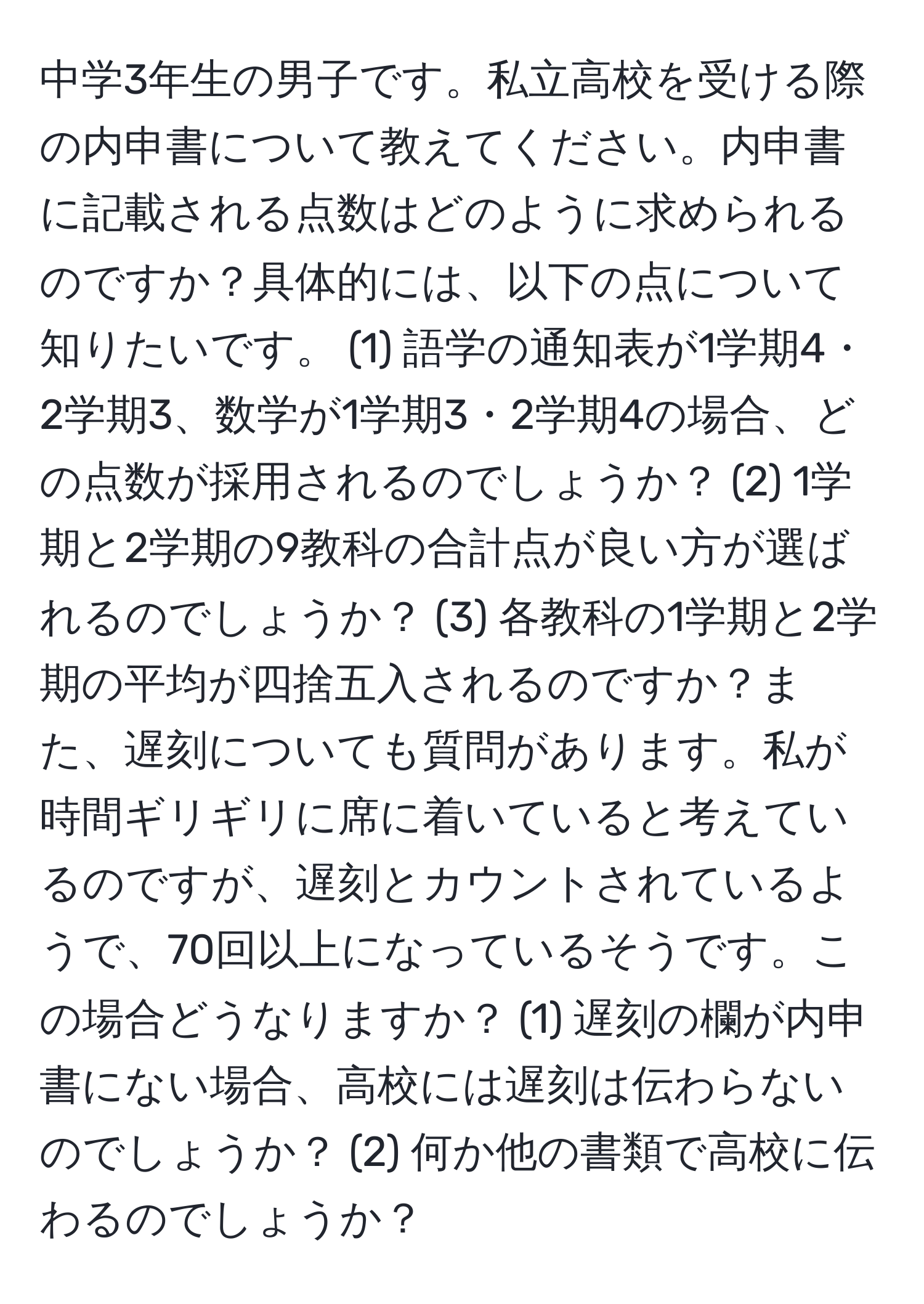 中学3年生の男子です。私立高校を受ける際の内申書について教えてください。内申書に記載される点数はどのように求められるのですか？具体的には、以下の点について知りたいです。 (1) 語学の通知表が1学期4・2学期3、数学が1学期3・2学期4の場合、どの点数が採用されるのでしょうか？ (2) 1学期と2学期の9教科の合計点が良い方が選ばれるのでしょうか？ (3) 各教科の1学期と2学期の平均が四捨五入されるのですか？また、遅刻についても質問があります。私が時間ギリギリに席に着いていると考えているのですが、遅刻とカウントされているようで、70回以上になっているそうです。この場合どうなりますか？ (1) 遅刻の欄が内申書にない場合、高校には遅刻は伝わらないのでしょうか？ (2) 何か他の書類で高校に伝わるのでしょうか？