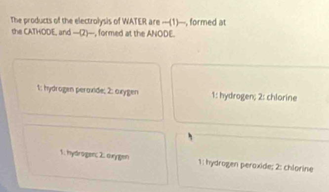 The products of the electrolysis of WATER are ---(1)---, formed at
the CATHODE, and -(2)___, formed at the ANODE.
1: hydrögen peroxide; 2: oxygen 1: hydrogen; 2: chlorine
1. hydrögen; 2. oxygen 1: hydrogen peroxide; 2: chlorine