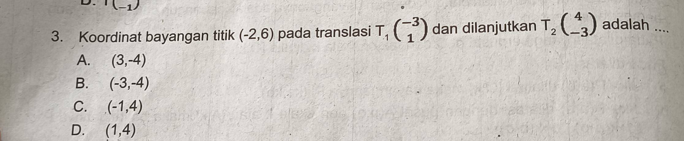 I(_-1)
3. Koordinat bayangan titik (-2,6) pada translasi T_1beginpmatrix -3 1endpmatrix dan dilanjutkan T_2beginpmatrix 4 -3endpmatrix adalah ....
A. (3,-4)
B. (-3,-4)
C. (-1,4)
D. (1,4)