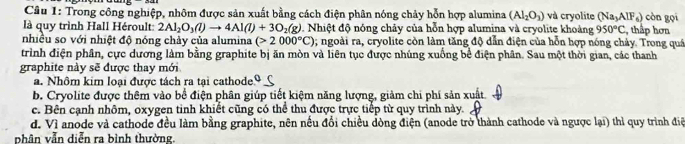 Trong công nghiệp, nhôm được sản xuất bằng cách điện phân nóng chảy hỗn hợp alumina (Al_2O_3) và cryolite (Na_3AlF_6) còn gọi
là quy trình Hall Héroult: 2Al_2O_3(l)to 4Al(l)+3O_2(g). Nhiệt độ nóng chảy của hỗn hợp alumina và cryolite khoảng 950°C , thấp hơn
nhiều so với nhiệt độ nóng chảy của alumina (>2000°C); ngoài ra, cryolite còn làm tăng độ dẫn điện của hỗn hợp nóng chảy. Trong quá
trình điện phân, cực dương làm bằng graphite bị ăn mòn và liên tục được nhúng xuống bề điện phân. Sau một thời gian, các thanh
graphite này sẽ được thay mới
a. Nhôm kim loại được tách ra tại cathode Q C
b. Cryolite được thêm vào bể điện phân giúp tiết kiệm năng lượng, giảm chi phí sản xuất.
c. Bên cạnh nhôm, oxygen tinh khiết cũng có thể thu được trực tiếp từ quy trình này.
d. Vì anode và cathode đều làm bằng graphite, nên nếu đổi chiều dòng điện (anode trở thành cathode và ngược lại) thì quy trình điệ
phân vẫn diễn ra bình thường.