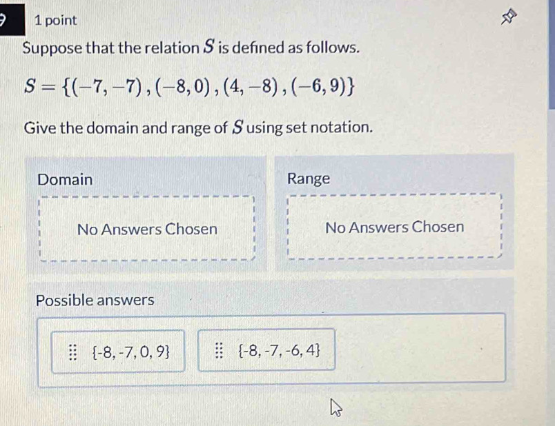 Suppose that the relation S is defned as follows.
S= (-7,-7),(-8,0),(4,-8),(-6,9)
Give the domain and range of Susing set notation.
Domain Range
No Answers Chosen No Answers Chosen
Possible answers
 -8,-7,0,9  -8,-7,-6,4