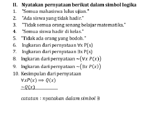 Nyatakan pernyataan berikut dalam simbol logika 
1. ''Semua mahasiswa lulus ujian." 
2. "Ada siswa yang tidak hadir." 
3. "Tidak semua orang senang belajar matematika." 
4. "Semua siswa hadir di kelas." 
5. "Tidak ada orang yang bodoh." 
6. Ingkaran dari pernyataan Vx P(x)
7. Ingkaran dari pernyataan 3x P(x)
8. Ingkaran dari pernyataan sim (forall xP(x))
9. Ingkaran dari pernyataan sim (exists xP(x))
10. Kesimpulan daripernyataan
forall xP(x)Rightarrow Q(x)
_ sim Q(x)
catatan : nyatakan dalam simbol 3