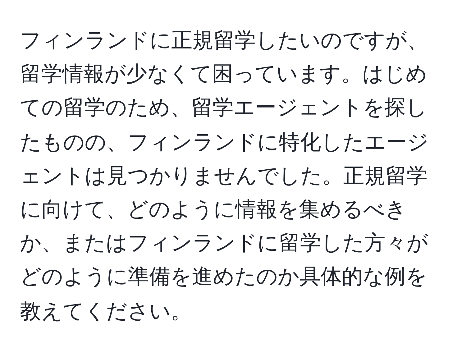 フィンランドに正規留学したいのですが、留学情報が少なくて困っています。はじめての留学のため、留学エージェントを探したものの、フィンランドに特化したエージェントは見つかりませんでした。正規留学に向けて、どのように情報を集めるべきか、またはフィンランドに留学した方々がどのように準備を進めたのか具体的な例を教えてください。