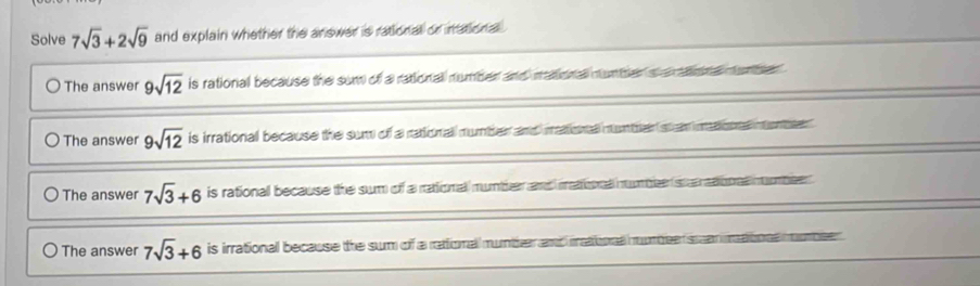 Solve 7sqrt(3)+2sqrt(9) and explain whether the answer is rational or inational .
〇 The answer 9sqrt(12) is rational because the sum of a rationall number and mationall nunter a a ona munber .
The answer 9sqrt(12) is irrational because the sum of a rational mumber and mational muntren st an mdoore nont
The answer 7sqrt(3)+6 is rationall because the sum of a rationall mumber and matinal numben sertinal mbeen .
The answer 7sqrt(3)+6 is irrational because the sum of a rationall mumber and matioal wmbe san matione mubeer .