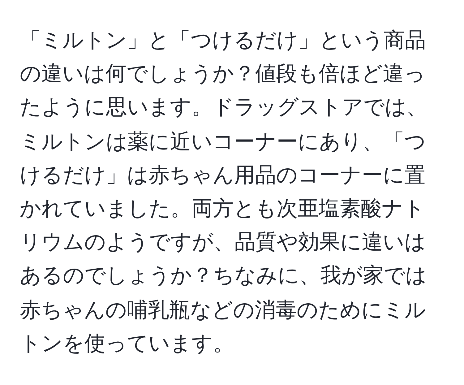 「ミルトン」と「つけるだけ」という商品の違いは何でしょうか？値段も倍ほど違ったように思います。ドラッグストアでは、ミルトンは薬に近いコーナーにあり、「つけるだけ」は赤ちゃん用品のコーナーに置かれていました。両方とも次亜塩素酸ナトリウムのようですが、品質や効果に違いはあるのでしょうか？ちなみに、我が家では赤ちゃんの哺乳瓶などの消毒のためにミルトンを使っています。