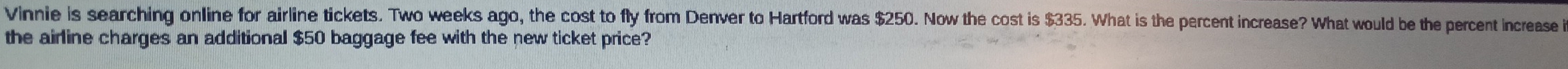 Vinnie is searching online for airline tickets. Two weeks ago, the cost to fly from Denver to Hartford was $250. Now the cost is $335. What is the percent increase? What would be the percent increase i 
the airline charges an additional $50 baggage fee with the new ticket price?