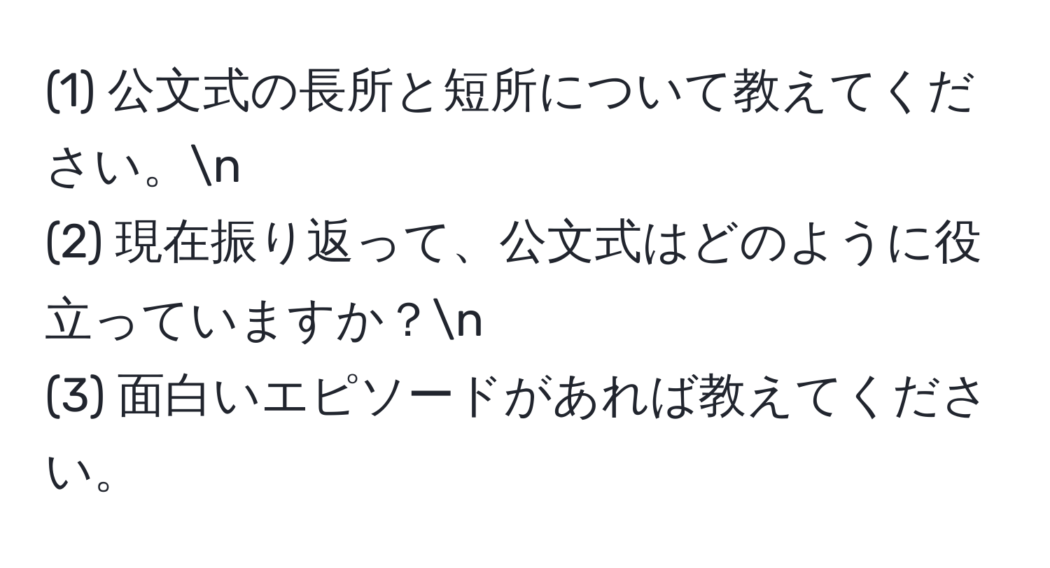 (1) 公文式の長所と短所について教えてください。n
(2) 現在振り返って、公文式はどのように役立っていますか？n
(3) 面白いエピソードがあれば教えてください。