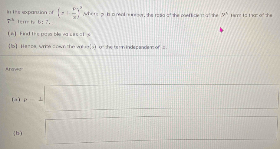 in the expansion of (x+ p/x )^8 ,where p is a real number, the ratio of the coefficient of the 5^(th) term to that of the
7^(th) term is 6:7. 
(a) Find the possible values of p. 
(b) Hence, write down the value(s) of the term independent of x. 
Answer 
(a) p=± □ ·s 
(b) □  x= □ /□   □  110°