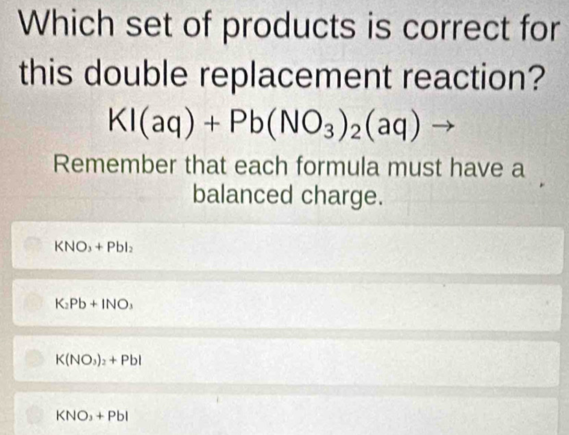 Which set of products is correct for
this double replacement reaction?
KI(aq)+Pb(NO_3)_2(aq)
Remember that each formula must have a
balanced charge.
KNO_3+PbI_2
K_2Pb+INO_3
K(NO_3)_2+Pbl
KNO_3+Pbl