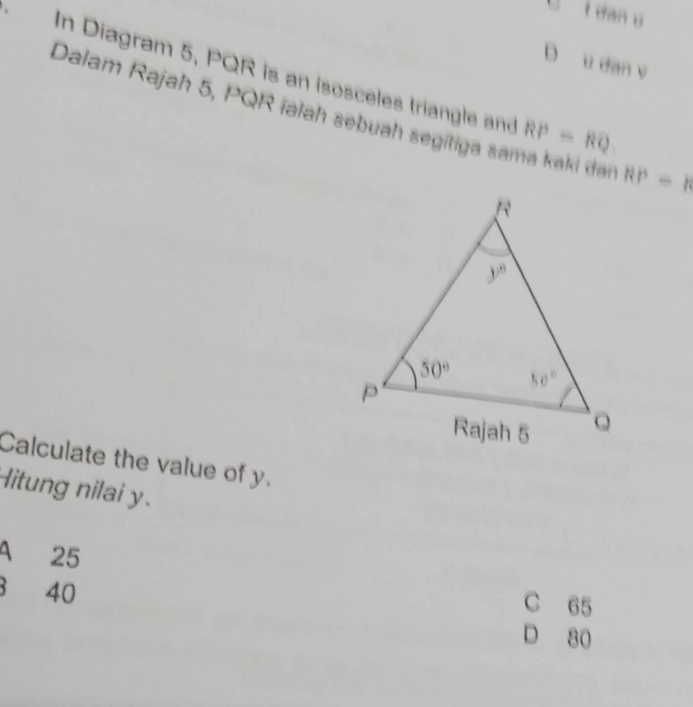 dan u
D u dan v
In Diagram 5, PQR is an isosceles triangle and RP=RQ
Dalam Rajah 5, PQR ialah sebuah segitiga sama kaki dn RP=R
Calculate the value of y.
Hitung nilai y.
A 25
3 40
C 65
D 80