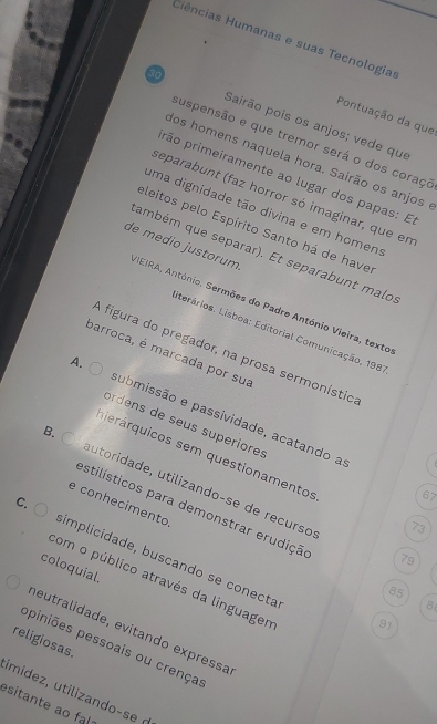 Ciências Humanas e suas Tecnologia
Pontuação da que
30 Sairão pois os anjos; vede que
suspensão e que tremor será o dos coraço
dos homens naquela hora. Sairão os anjos
prão primeiramente ao lugar dos papas: E
separabunt (faz horror só imaginar, que en
uma dignidade tão divina e em homen:
eleitos pelo Espírito Santo há de have
de medio justorum.
ambém que separar). Et separabunt malo.
BEIRA, António. Sermões do Padre António Vieira, texto
Sterários. Lisboa: Editorial Comunicação, 1981
A figura do pregador, na prosa sermonístio
barroca, é marcada por sua
A. submissão e passividade, acatando a
ordens de seus superiores
querárquicos sem questionamentos
B. autóridade, utilizandoçse de recurso
67
e conhecimento
estilísticos para demonstrar erudição
73
C. simplicidade, buscando se conecta
79
coloquial.
com o público através da linguagen
85
8
91
neutralidade, evitando expressa
religiosas.
ppiniões pessoais ou crença
imidez, utilizando-se (
esitante ao fal