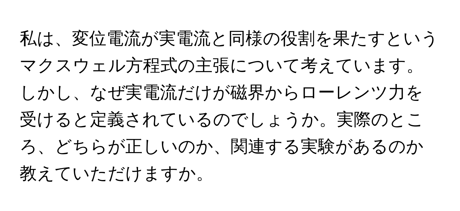 私は、変位電流が実電流と同様の役割を果たすというマクスウェル方程式の主張について考えています。しかし、なぜ実電流だけが磁界からローレンツ力を受けると定義されているのでしょうか。実際のところ、どちらが正しいのか、関連する実験があるのか教えていただけますか。