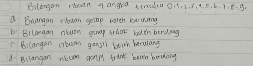 Bllangan ribuan 4 angkea tersedra0. 1, 2. 3, 4. 5, 6, 7, 8. g,
a Bilangan ribuan gecap bolch berulang
b: Bilangan ribuan genap trdak boleh bcrulang
( Brlangan ribuan ganjil borch berulang
d Bilangan nbuan gangy trdak bolch berulang