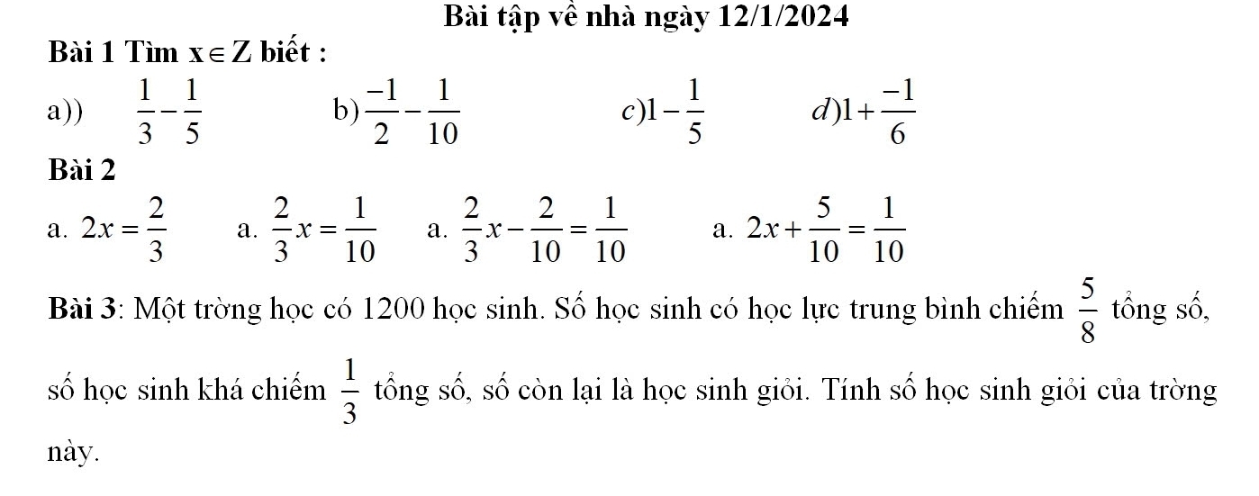 Bài tập về nhà ngày 12/1/2024
Bài 1 Tìm x∈ Z biết :
a))  1/3 - 1/5  b)  (-1)/2 - 1/10  C) 1- 1/5  d) 1+ (-1)/6 
Bài 2
a. 2x= 2/3  a.  2/3 x= 1/10  a.  2/3 x- 2/10 = 1/10  a. 2x+ 5/10 = 1/10 
Bài 3: Một trờng học có 1200 học sinh. Số học sinh có học lực trung bình chiếm  5/8  tổng số,
số học sinh khá chiếm  1/3  tổng số, số còn lại là học sinh giỏi. Tính số học sinh giỏi của trờng
này.