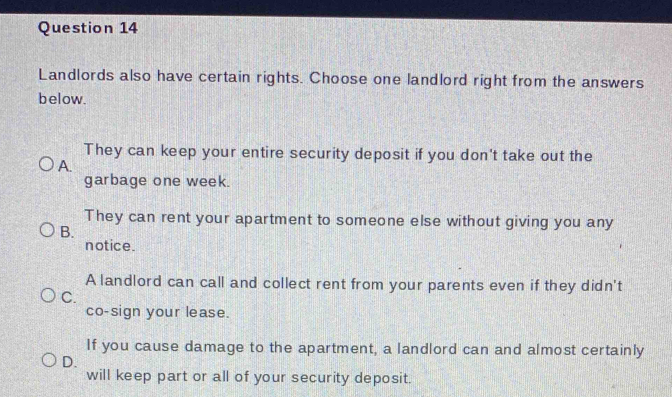 Landlords also have certain rights. Choose one landlord right from the answers
below.
They can keep your entire security deposit if you don't take out the
A.
garbage one week.
They can rent your apartment to someone else without giving you any
B.
notice.
A landlord can call and collect rent from your parents even if they didn't
C.
co-sign your lease.
If you cause damage to the apartment, a landlord can and almost certainly
D.
will keep part or all of your security deposit.