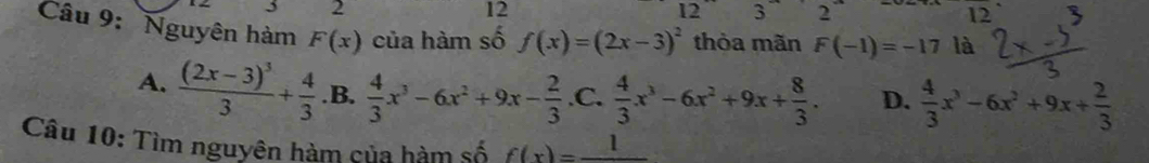 2
12
1 2 3 2
12 
Câu 9: Nguyên hàm F(x) của hàm số f(x)=(2x-3)^2 thòa mãn F(-1)=-17 là
A. frac (2x-3)^33+ 4/3  .B.  4/3 x^3-6x^2+9x- 2/3  .C.  4/3 x^3-6x^2+9x+ 8/3 . D.  4/3 x^3-6x^2+9x+ 2/3 
Câu 10: Tìm nguyên hàm của hàm số f(x)=frac 1