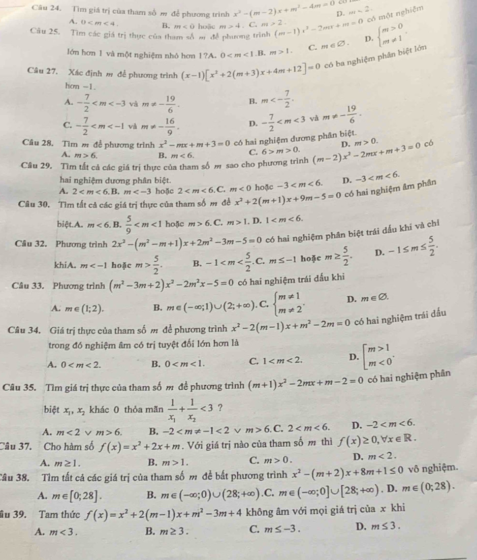 a
Câu 24. Tìm giá trị của tham số m để phương trình x^2-(m-2)x+m^2-4m=0 D. m<2.
A. 0 B. m<0</tex> hoặc m>4. C. m>2.
có một nghiệm
Câu 25. Tìm các giá trị thực của tham số m để phương trình (m-1)x^2-2mx+m=0 D. beginarrayl m>0 m!= 1endarray.
lớn hơn 1 và một nghiệm nhỏ hơn 1?A. 0 .B. m>1. C. m∈ varnothing .
Câu 27. Xác định m để phương trình (x-1)[x^2+2(m+3)x+4m+12]=0 có ba nghiệm phân biệt lớn
hơn -1.
A. - 7/2  và m!= - 19/6 . m<- 7/2 .
B.
C. - 7/2  và m!= - 16/9 .
D. - 7/2  và m!= - 19/6 .
Câu 28. Tìm m để phương trình x^2-mx+m+3=0 có hai nghiệm dương phân biệt.
A. m>6. B. m<6.
C. 6>m>0. D. m>0. có
Câu 29. Tìm tất cả các giá trị thực của tham số m sao cho phương trình (m-2)x^2-2mx+m+3=0
hai nghiệm dương phân biệt.
A. 2 hoặc 2 C. m<0</tex> hoặc -3 D. -3
Câu 30. Tìm tất cả các giá trị thực của tham số m đề x^2+2(m+1)x+9m-5=0 có hai nghiệm âm phân
biệt.A. m<6</tex> . B.  5/9  hoặc m>6.C m>1. D. 1
Câu 32. Phương trình 2x^2-(m^2-m+1)x+2m^2-3m-5=0 có hai nghiệm phân biệt trái dấu khi và chỉ
khiA. m hoặc m> 5/2 . B. -1 2. m≤ -1 hoặc m≥  5/2 . D. -1≤ m≤  5/2 .
Câu 33. Phương trình (m^2-3m+2)x^2-2m^2x-5=0 có hai nghiệm trái dấu khi
A. m∈ (1;2). B. m∈ (-∈fty ;1)∪ (2;+∈fty ). C. beginarrayl m!= 1 m!= 2endarray. . D. m∈ varnothing .
Câu 34. Giá trị thực của tham số m đề phương trình x^2-2(m-1)x+m^2-2m=0 có hai nghiệm trái đấu
trong đó nghiệm âm có trị tuyệt đối lớn hơn là
A. 0 B. 0 C. 1 D. beginarrayl m>1 m<0endarray. .
Câu 35. Tìm giá trị thực của tham số m đề phương trình (m+1)x^2-2mx+m-2=0 có hai nghiệm phân
biệt x_1,x_2 khác 0 thỏa mãn frac 1x_1+frac 1x_2<3</tex> ?
A. m<2</tex> m>6. B. -2 <2vee m>6.C.2 D. -2
Câu 37. Cho hàm số f(x)=x^2+2x+m. Với giá trị nào của tham số m thì f(x)≥ 0,forall x∈ R.
A. m≥ 1. B. m>1.
C. m>0.
D. m<2.
Câu 38. Tìm tất cả các giá trị của tham số m đề bất phương trình x^2-(m+2)x+8m+1≤ 0 vô nghiệm.
A. m∈ [0;28]. B. m∈ (-∈fty ;0)∪ (28;+∈fty ).C. m∈ (-∈fty ;0]∪ [28;+∈fty ). D. m∈ (0;28).
ầu 39. Tam thức f(x)=x^2+2(m-1)x+m^2-3m+4 không âm với mọi giá trị của x khi
A. m<3. B. m≥ 3. C. m≤ -3.
D. m≤ 3.