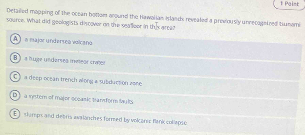 Detailed mapping of the ocean bottom around the Hawaiian Islands revealed a previously unrecognized tsunami
source. What did geologists discover on the seafloor in this area?
A a major undersea volcano
B a huge undersea meteor crater
C a deep ocean trench along a subduction zone
D a system of major oceanic transform faults
E slumps and debris avalanches formed by volcanic flank collapse