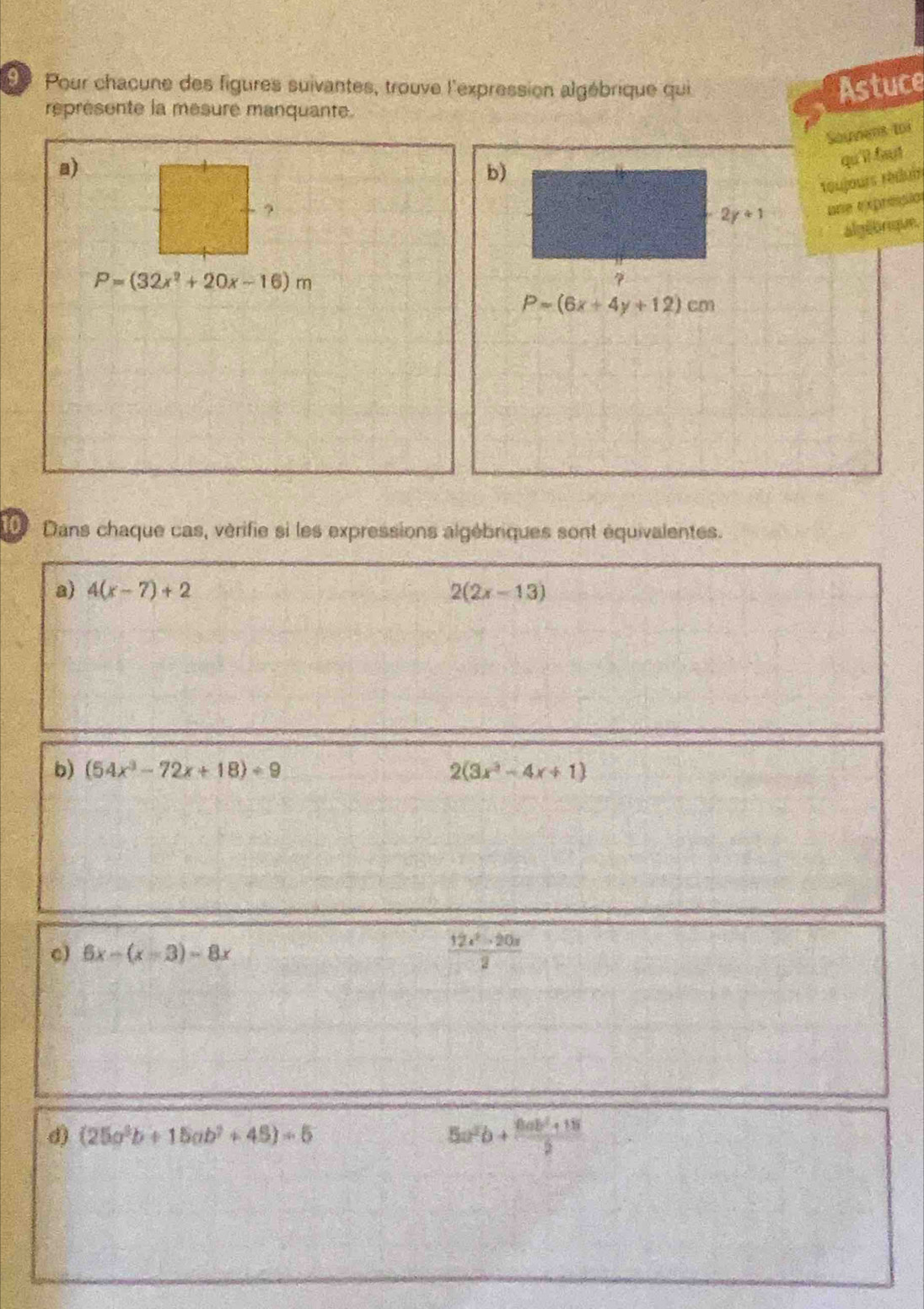 Pour chacune des figures suivantes, trouve l'expression algébrique qui Astuce 
represente la mesure manquante. 
Sayvens toi 
a) 
b) 
qu'll faut 
réujours réduir 
?
2y+1 une txpripió 
algébrique.
P=(32x^2+20x-16)m
7
P=(6x+4y+12)cm
Dans chaque cas, vérifie si les expressions algébriques sont équivalentes. 
a) 4(x-7)+2 2(2x-13)
b) (54x^3-72x+18)/ 9 2(3x^3-4x+1)
c) 6x-(x-3)-8x  (12x^2-20x)/2 
(25a^3b+15ab^2+45)=5
5a^2b+ (10ab^2+15)/2 