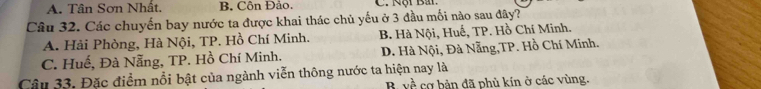 A. Tân Sơn Nhật. B. Côn Đảo.
Câu 32. Các chuyến bay nước ta được khai thác chủ yếu ở 3 đầu mối nào sau đây?
A. Hải Phòng, Hà Nội, TP. Hồ Chí Minh. B. Hà Nội, Huế, TP. Hồ Chí Minh.
C. Huế, Đà Nẵng, TP. Hồ Chí Minh. D. Hà Nội, Đà Nẵng,TP. Hồ Chí Minh.
Câu 33. Đặc điểm nổi bật của ngành viễn thông nước ta hiện nay là
R vhat hat P cơ bản đã phủ kín ở các vùng.