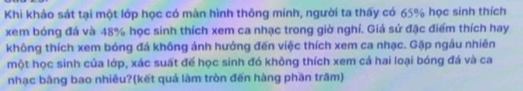 Khi khảo sát tại một lớp học có màn hình thông minh, người ta thấy có 65% học sinh thích 
xem bóng đá và 48% học sinh thích xem ca nhạc trong giờ nghỉ. Giá sứ đặc điểm thích hay 
không thích xem bóng đá không ảnh hưởng đến việc thích xem ca nhạc. Gặp ngầu nhiên 
một học sinh của lớp, xác suất đế học sinh đó không thích xem cả hai loại bóng đá và ca 
nhạc bằng bao nhiêu?(kết quả làm tròn đến hàng phần trăm)