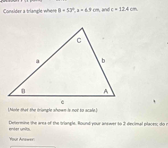 Consider a triangle where B=53°, a=6.9cm , and c=12.4cm. 
(Note that the triangle shown is not to scale.) 
Determine the area of the triangle. Round your answer to 2 decimal places; do r 
enter units. 
Your Answer: