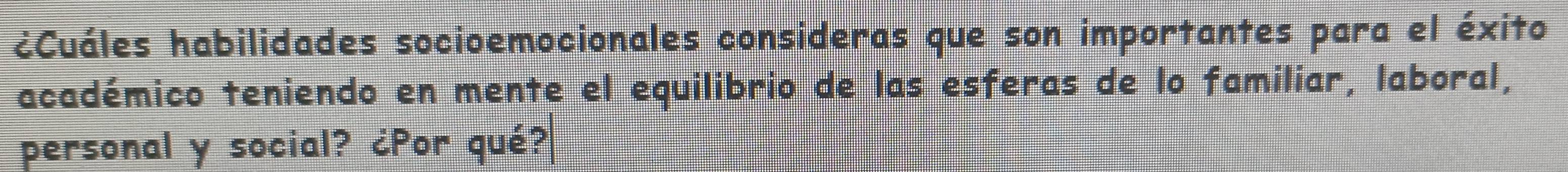 ¿Cuáles habilidades socioemocionales consideras que son importantes para el éxito 
académico teniendo en mente el equilibrio de las esferas de lo familiar, laboral, 
personal y social? ¿Por qué?