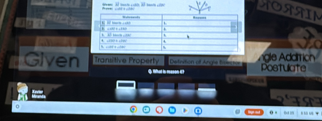 Glven: vector MS BC
a
Prove ∠ AMD=∠ NK
SORAIM
Jo
gle Addition
Given Transitive Property Definition of Angle Bitector postulate
Q. What is reason 4?
Xavier
Mirane
FT
。
tign out Oct i B 8: §3 U4