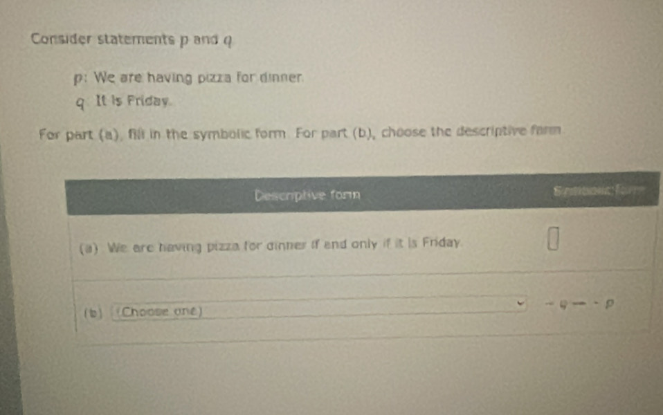 Consider statements p and 
p: We are having pizza for dinner.
q. It is Friday.
For part (a), fill in the symbolic form. For part (b), choose the descriptive farm