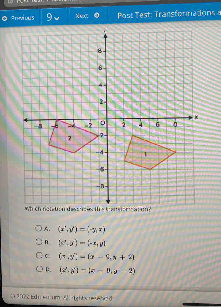 Previous Next Post Test: Transformations a
A. (x',y')=(-y,x)
B. (x',y')=(-x,y)
C. (x',y')=(x-9,y+2)
D. (x',y')=(x+9,y-2)
© 2022 Edmentum. All rights reserved.