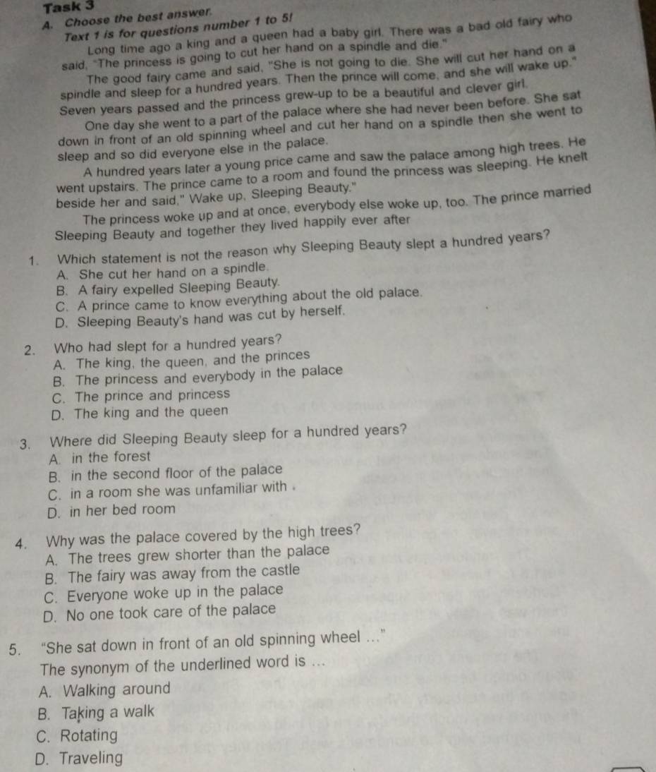 Task 3
A. Choose the best answer.
Text 1 is for questions number 1 to 5!
Long time ago a king and a queen had a baby girl. There was a bad old fairy who
said, "The princess is going to cut her hand on a spindle and die."
The good fairy came and said, "She is not going to die. She will cut her hand on a
spindle and sleep for a hundred years. Then the prince will come, and she will wake up."
Seven years passed and the princess grew-up to be a beautiful and clever girl.
One day she went to a part of the palace where she had never been before. She sat
down in front of an old spinning wheel and cut her hand on a spindle then she went to
sleep and so did everyone else in the palace.
A hundred years later a young price came and saw the palace among high trees. He
went upstairs. The prince came to a room and found the princess was sleeping. He knelt
beside her and said." Wake up, Sleeping Beauty."
The princess woke up and at once, everybody else woke up, too. The prince married
Sleeping Beauty and together they lived happily ever after
1. Which statement is not the reason why Sleeping Beauty slept a hundred years?
A. She cut her hand on a spindle.
B. A fairy expelled Sleeping Beauty.
C. A prince came to know everything about the old palace.
D. Sleeping Beauty's hand was cut by herself.
2. Who had slept for a hundred years?
A. The king, the queen, and the princes
B. The princess and everybody in the palace
C. The prince and princess
D. The king and the queen
3. Where did Sleeping Beauty sleep for a hundred years?
A. in the forest
B. in the second floor of the palace
C. in a room she was unfamiliar with.
D. in her bed room
4. Why was the palace covered by the high trees?
A. The trees grew shorter than the palace
B. The fairy was away from the castle
C. Everyone woke up in the palace
D. No one took care of the palace
5. “She sat down in front of an old spinning wheel …”
The synonym of the underlined word is ...
A. Walking around
B. Taking a walk
C. Rotating
D. Traveling