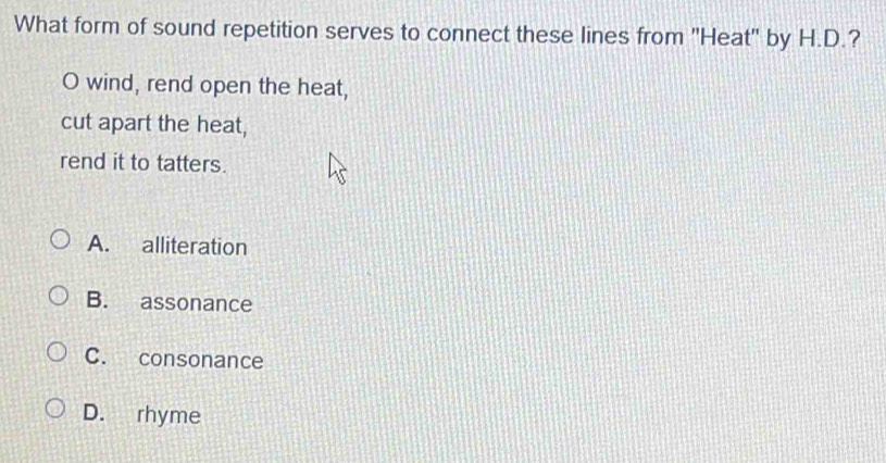 What form of sound repetition serves to connect these lines from 'Heat" by H.D.?
O wind, rend open the heat,
cut apart the heat,
rend it to tatters.
A. alliteration
B. assonance
C. consonance
D. rhyme