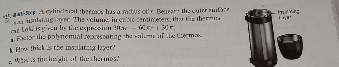 Multi-Step A cylindrical thermos has a radius of r. Beneath the outer surface 
Insulating 
is an insulating layer. The volume, in cubic centimeters, that the thermos Layer 
can hold is given by the expression 30π r^2-60π r+30π. 
a. Factor the polynomial representing the volume of the thermos. 
b. How thick is the insulating layer? 
c. What is the height of the thermos?