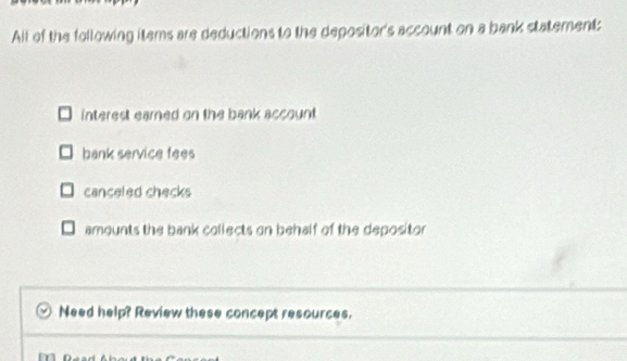 Alt of the following items are deductions to the depositor's account on a bank statement:
interest earned on the bank account
bank service fees
canceled checks
amounts the bank collects on behalf of the depositor
Need help? Review these concept resources.