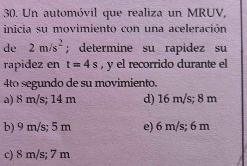 Un automóvil que realiza un MRUV,
inicia su movimiento con una aceleración
de 2m/s^2; determine su rapidez su
rapidez en t=4s , y el recorrido durante el
4to segundo de su movimiento.
a) 8 m/s; 14 m d) 16 m/s; 8 m
b) 9 m/s; 5 m e) 6 m/s; 6 m
c) 8 m/s; 7 m