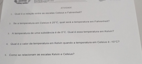 AT[V)DAD④ 
1. Qual é a relação entre as escalas Celsius e Fahrenheit? 
2. Se a temperatura em Celsius é 25°C , qual será a temperatura em Fahrenheit? 
3. A temperatura de uma substância é de 0°C. Qual é essa temperatura em Kelvin? 
4. Qual é o valor da temperatura em Kelvin quando a temperatura em Celsius 6-10°C ? 
5. Como se relacionam as escalas Kelvin e Celsius?