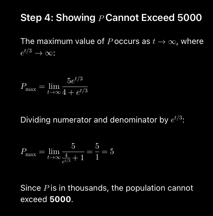 Showing ₱Cannot Exceed 5000
The maximum value of Poccurs as t → ∞, where
e^(t/3)to ∞:
P_max=limlimits _tto ∈fty  (5e^(t/3))/4+e^(t/3) 
Dividing numerator and denominator by e^(t/3)
P_tan x=limlimits _tto ∈fty frac 5 4/t^1 +1= 5/1 =5
Since Pis in thousands, the population cannot 
exceed 5000.