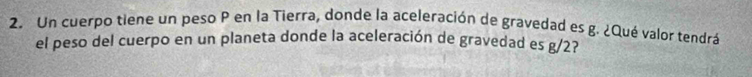 Un cuerpo tiene un peso P en la Tierra, donde la aceleración de gravedad es g. ¿Qué valor tendrá 
el peso del cuerpo en un planeta donde la aceleración de gravedad es g/2?