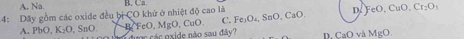 A. Na. B. Ca
24: Dãy gồm các oxide đều bị CO khử ở nhiệt độ cao là Fe_3O_4, SnO, CaO. D FeO, CuO, Cr_2O_3
A. PbO, K_2O, SnO. m được các oxide nào sau đây? B, FeO, MgO, CuO. C.
D. CaO và MgO.