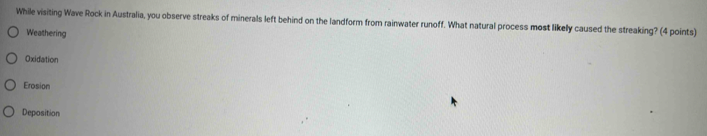 While visiting Wave Rock in Australia, you observe streaks of minerals left behind on the landform from rainwater runoff. What natural process most likely caused the streaking? (4 points)
Weathering
Oxidation
Erosion
Deposition
