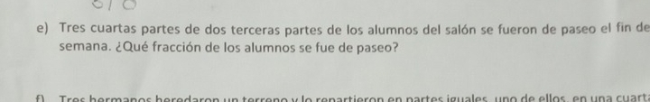 Tres cuartas partes de dos terceras partes de los alumnos del salón se fueron de paseo el fin de 
semana. ¿Qué fracción de los alumnos se fue de paseo? 
re partierón en partes iguales uno de ellos en una cuart